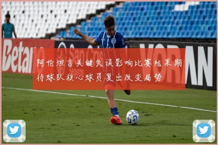 阿伦坦言关键失误影响比赛结果期待球队核心球员复出改变局势