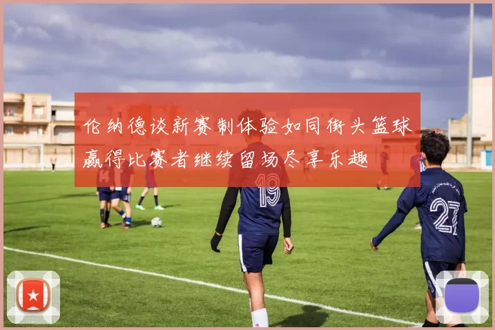 伦纳德谈新赛制体验如同街头篮球赢得比赛者继续留场尽享乐趣