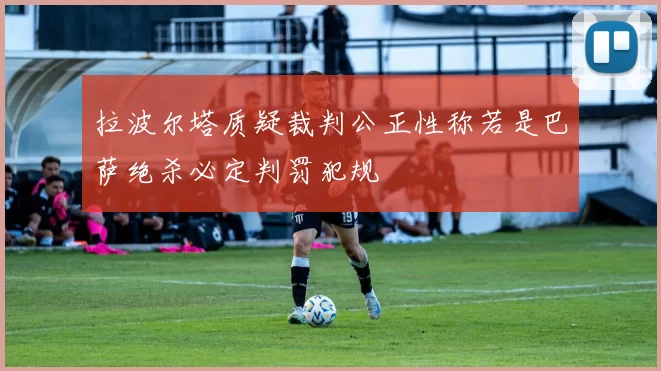 拉波尔塔质疑裁判公正性称若是巴萨绝杀必定判罚犯规