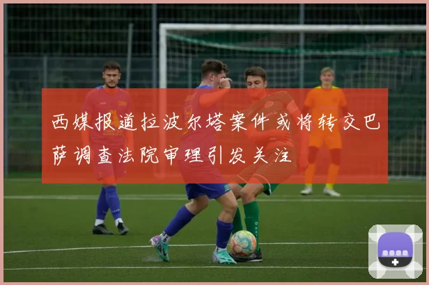 西媒报道拉波尔塔案件或将转交巴萨调查法院审理引发关注