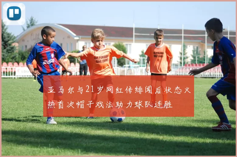 亚马尔与21岁网红传绯闻后状态火热首次帽子戏法助力球队连胜