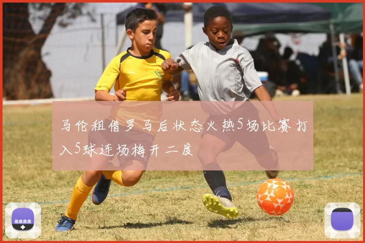马伦租借罗马后状态火热5场比赛打入5球连场梅开二度