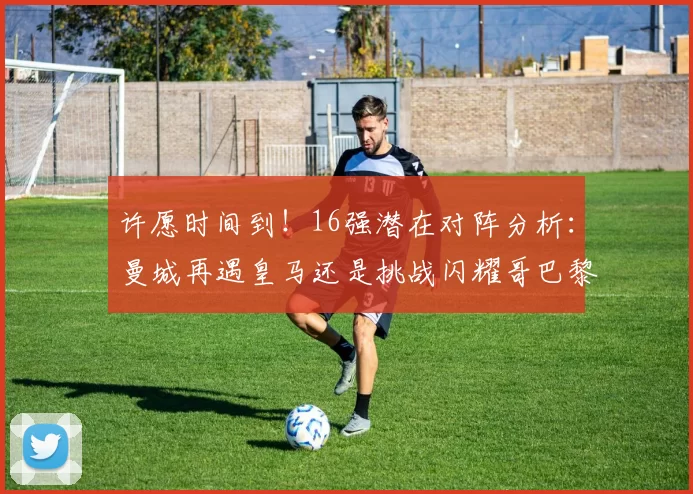 许愿时间到！16强潜在对阵分析：曼城再遇皇马还是挑战闪耀哥巴黎或对决巴萨