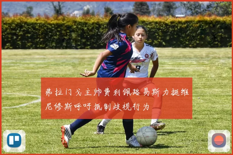 弗拉门戈主帅费利佩路易斯力挺维尼修斯呼吁抵制歧视行为