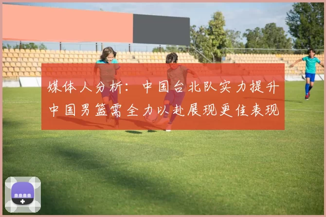 媒体人分析：中国台北队实力提升中国男篮需全力以赴展现更佳表现