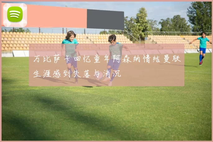万比萨卡回忆童年阿森纳情结曼联生涯感到失落与消沉