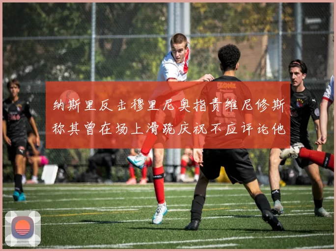 纳斯里反击穆里尼奥指责维尼修斯称其曾在场上滑跪庆祝不应评论他人