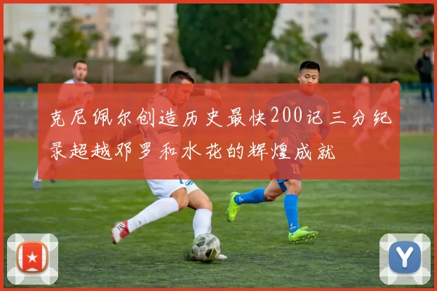 克尼佩尔创造历史最快200记三分纪录超越邓罗和水花的辉煌成就