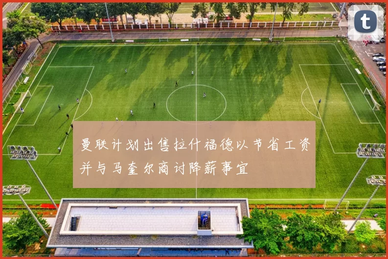 曼联计划出售拉什福德以节省工资并与马奎尔商讨降薪事宜