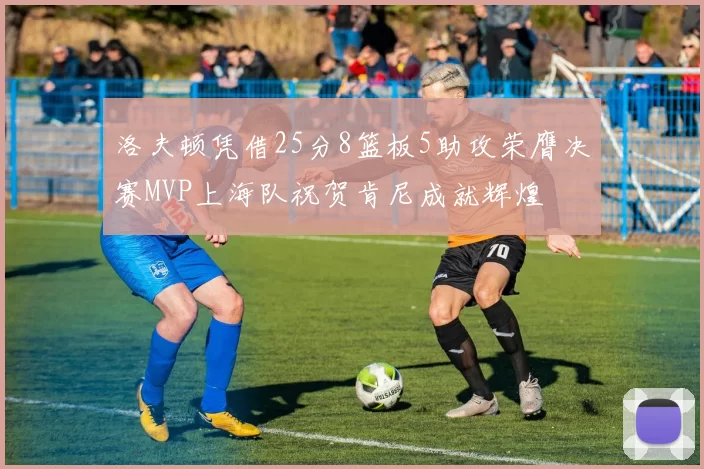 洛夫顿凭借25分8篮板5助攻荣膺决赛MVP上海队祝贺肯尼成就辉煌