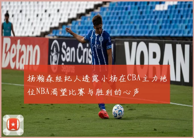 杨瀚森经纪人透露小杨在CBA主力地位NBA渴望比赛与胜利的心声