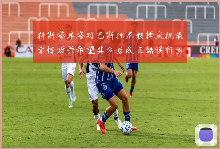 科斯塔库塔对巴斯托尼假摔庆祝表示惊讶并希望其今后改正错误行为