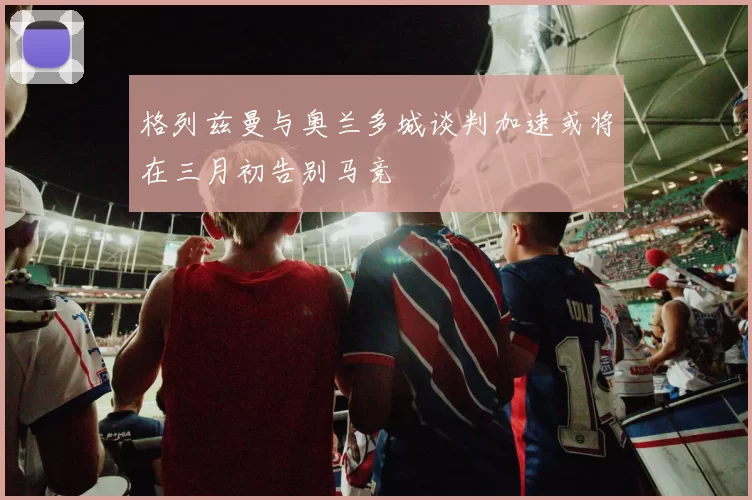 格列兹曼与奥兰多城谈判加速或将在三月初告别马竞