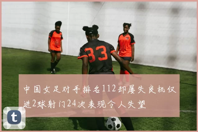 中国女足对手排名112却屡失良机仅进2球射门24次表现令人失望