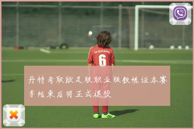 丹特考取欧足联职业级教练证本赛季结束后将正式退役
