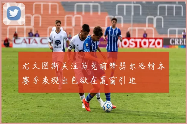 尤文图斯关注马竞前锋瑟尔洛特本赛季表现出色欲在夏窗引进