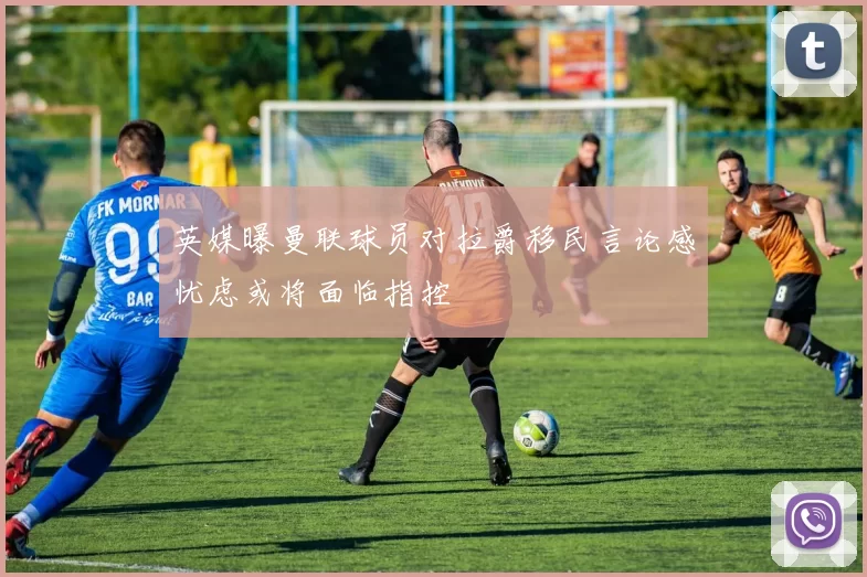 英媒曝曼联球员对拉爵移民言论感忧虑或将面临指控