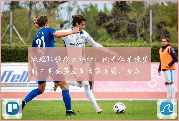 欧冠16强战力评析：枪手仁军强势前三曼城第五皇马第九药厂垫底