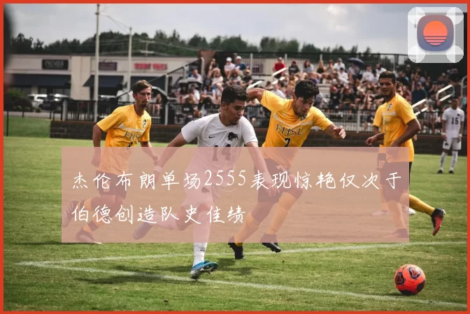 杰伦布朗单场2555表现惊艳仅次于伯德创造队史佳绩