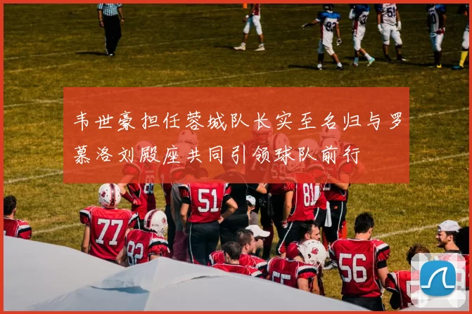 韦世豪担任蓉城队长实至名归与罗慕洛刘殿座共同引领球队前行