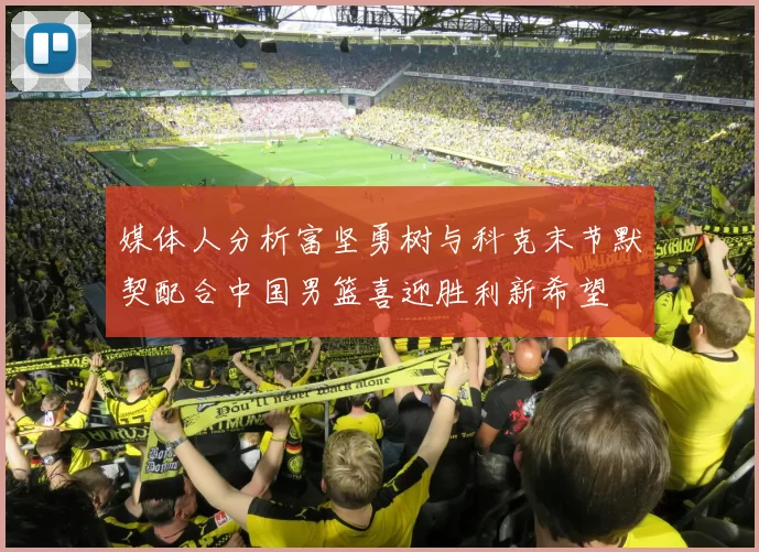 媒体人分析富坚勇树与科克末节默契配合中国男篮喜迎胜利新希望