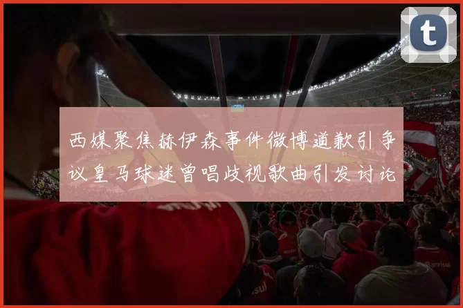 西媒聚焦赫伊森事件微博道歉引争议皇马球迷曾唱歧视歌曲引发讨论
