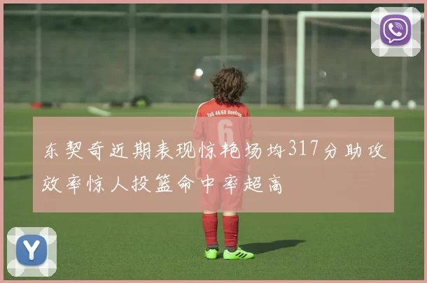 东契奇近期表现惊艳场均317分助攻效率惊人投篮命中率超高