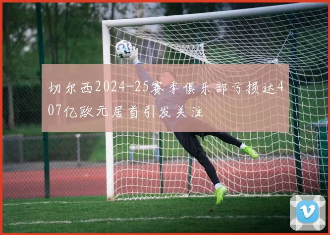 切尔西2024-25赛季俱乐部亏损达407亿欧元居首引发关注