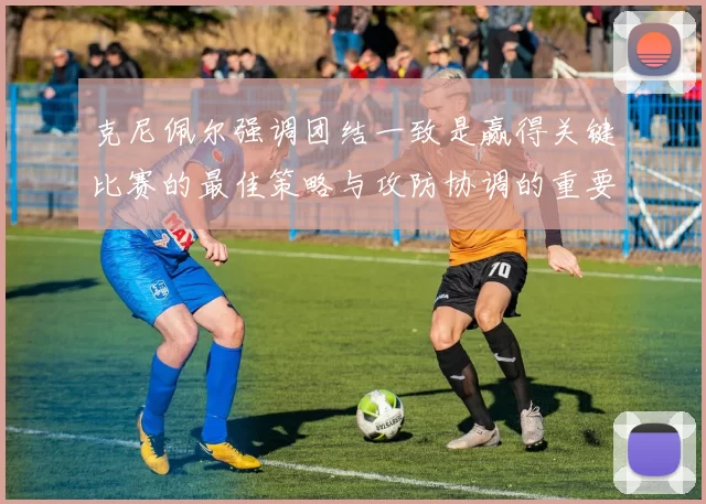 克尼佩尔强调团结一致是赢得关键比赛的最佳策略与攻防协调的重要性