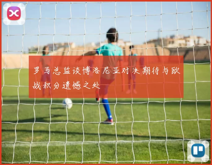 罗马总监谈博洛尼亚对决期待与欧战积分遗憾之处